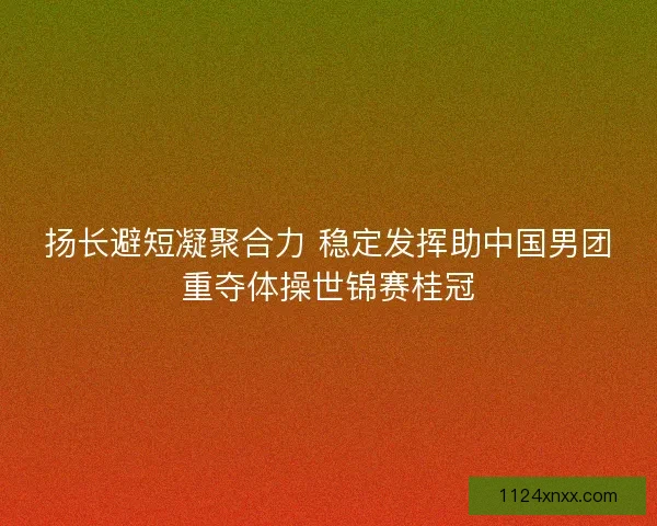 扬长避短凝聚合力 稳定发挥助中国男团重夺体操世锦赛桂冠