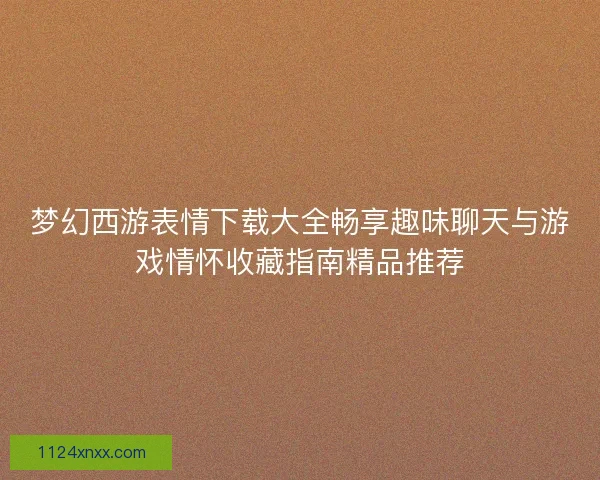 梦幻西游表情下载大全畅享趣味聊天与游戏情怀收藏指南精品推荐