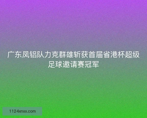广东凤铝队力克群雄斩获首届省港杯超级足球邀请赛冠军
