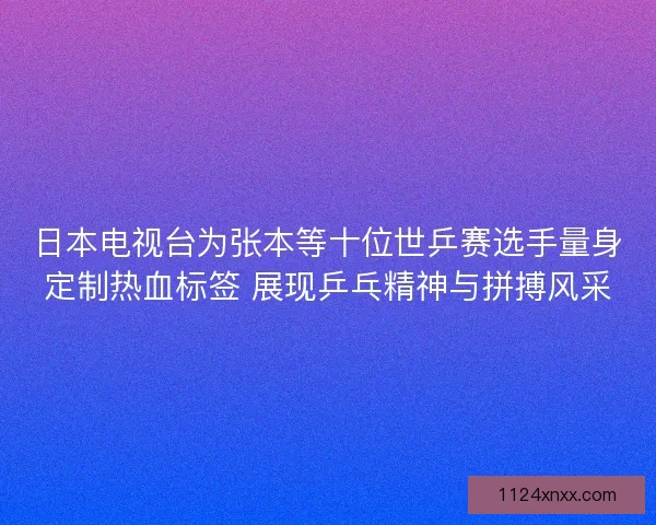 日本电视台为张本等十位世乒赛选手量身定制热血标签 展现乒乓精神与拼搏风采