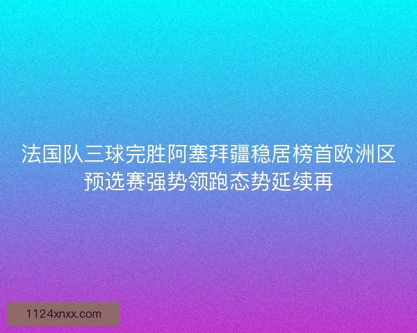 法国队三球完胜阿塞拜疆稳居榜首欧洲区预选赛强势领跑态势延续再