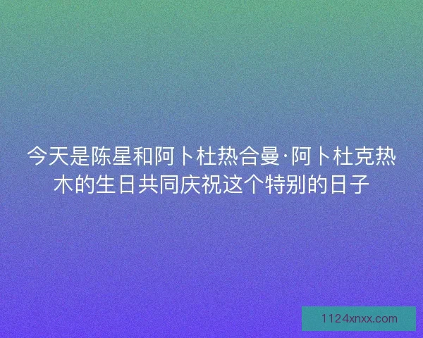今天是陈星和阿卜杜热合曼·阿卜杜克热木的生日共同庆祝这个特别的日子
