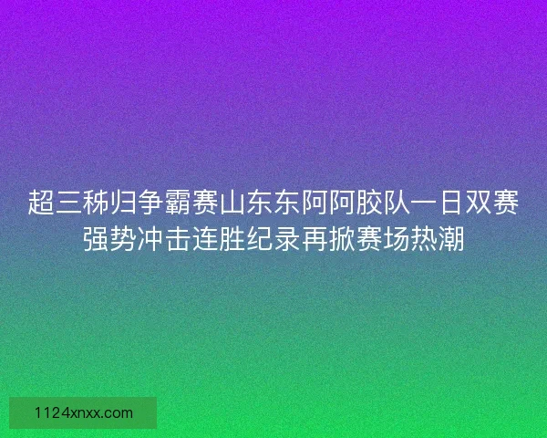 超三秭归争霸赛山东东阿阿胶队一日双赛强势冲击连胜纪录再掀赛场热潮