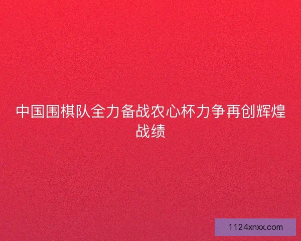 中国围棋队全力备战农心杯力争再创辉煌战绩
