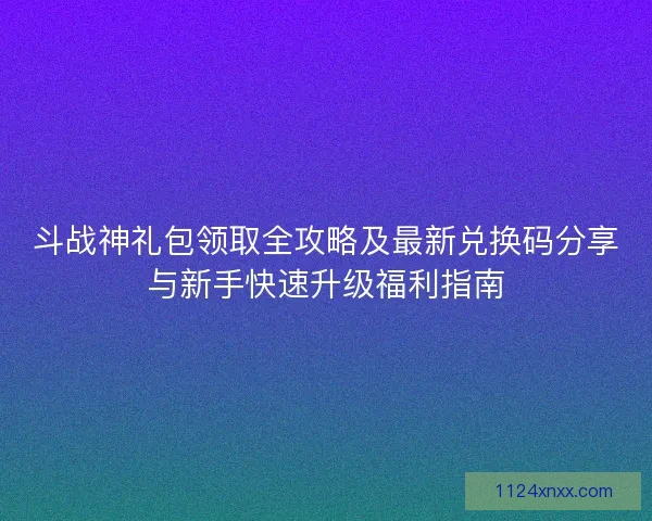 斗战神礼包领取全攻略及最新兑换码分享与新手快速升级福利指南