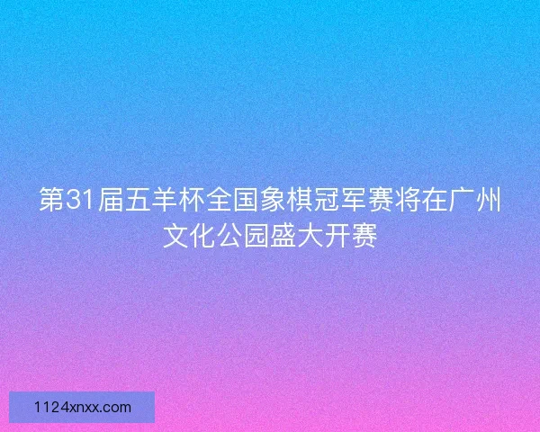 第31届五羊杯全国象棋冠军赛将在广州文化公园盛大开赛