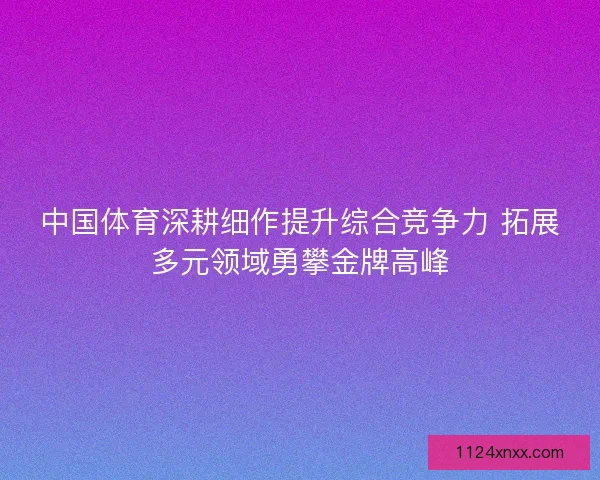中国体育深耕细作提升综合竞争力 拓展多元领域勇攀金牌高峰