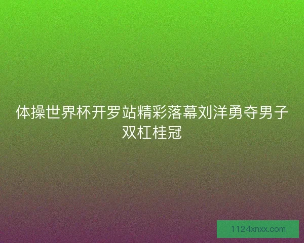 体操世界杯开罗站精彩落幕刘洋勇夺男子双杠桂冠
